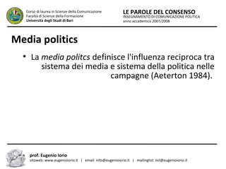 INSEGNAMENTO DI COMUNICAZIONE POLITICA
anno accademico 2007/2008
LE PAROLE DEL CONSENSOCorso di laurea in Scienze della Comunicazione
Facoltà di Scienze della Formazione
Università degli Studi di Bari
Media politics
●
La media politcs definisce l'influenza reciproca tra
sistema dei media e sistema della politica nelle
campagne (Aeterton 1984).
prof. Eugenio Iorio
sitoweb: www.eugenioiorio.it | email: info@eugenioiorio.it | mailinglist: list@eugenioiorio.it
 