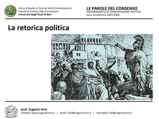 INSEGNAMENTO DI COMUNICAZIONE POLITICA
anno accademico 2007/2008
LE PAROLE DEL CONSENSOCorso di laurea in Scienze della Comunicazione
Facoltà di Scienze della Formazione
Università degli Studi di Bari
La retorica politica
prof. Eugenio Iorio
sitoweb: www.eugenioiorio.it | email: info@eugenioiorio.it | mailinglist: list@eugenioiorio.it
 
