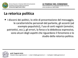 INSEGNAMENTO DI COMUNICAZIONE POLITICA
anno accademico 2007/2008
LE PAROLE DEL CONSENSOCorso di laurea in Scienze della Comunicazione
Facoltà di Scienze della Formazione
Università degli Studi di Bari
La retorica politica
● I discorsi dei politici, lo stile di presentazione del messaggio,
le caratteristiche personali del parlante, gli accenti (ad
esempio populistici), l'uso di certi registri (emotivi,
patriottici, ecc.), gli errori, la forza o la debolezza espressiva,
sono alcuni degli aspetti che riguardano il fenomeno e lo
studio della retorica politica.
prof. Eugenio Iorio
sitoweb: www.eugenioiorio.it | email: info@eugenioiorio.it | mailinglist: list@eugenioiorio.it
 