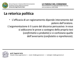 INSEGNAMENTO DI COMUNICAZIONE POLITICA
anno accademico 2007/2008
LE PAROLE DEL CONSENSOCorso di laurea in Scienze della Comunicazione
Facoltà di Scienze della Formazione
Università degli Studi di Bari
La retorica politica
• L’efficacia di un ragionamento dipende interamente dal
potere dell’oratore.
L’argomentazione è il cuore del discorso persuasivo: in essa
si adducono le prove a sostegno della propria tesi
(confirmatio o probatio) e si confutano quelle
dell’avversario (confutatio o reprehensio).
prof. Eugenio Iorio
sitoweb: www.eugenioiorio.it | email: info@eugenioiorio.it | mailinglist: list@eugenioiorio.it
 