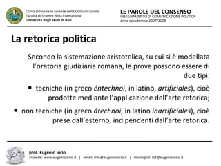 INSEGNAMENTO DI COMUNICAZIONE POLITICA
anno accademico 2007/2008
LE PAROLE DEL CONSENSOCorso di laurea in Scienze della Comunicazione
Facoltà di Scienze della Formazione
Università degli Studi di Bari
La retorica politica
Secondo la sistemazione aristotelica, su cui si è modellata
l’oratoria giudiziaria romana, le prove possono essere di
due tipi:
● tecniche (in greco éntechnoi, in latino, artificiales), cioè
prodotte mediante l’applicazione dell’arte retorica;
● non tecniche (in greco átechnoi, in latino inartificiales), cioè
prese dall’esterno, indipendenti dall’arte retorica.
prof. Eugenio Iorio
sitoweb: www.eugenioiorio.it | email: info@eugenioiorio.it | mailinglist: list@eugenioiorio.it
 
