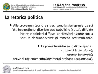 INSEGNAMENTO DI COMUNICAZIONE POLITICA
anno accademico 2007/2008
LE PAROLE DEL CONSENSOCorso di laurea in Scienze della Comunicazione
Facoltà di Scienze della Formazione
Università degli Studi di Bari
La retorica politica
● Alle prove non tecniche si ascrivono la giurisprudenza sui
fatti in questione, dicerie e voci pubbliche (notizie di fonte
incerta e opinioni diffuse), confessioni estorte con la
tortura, denunce scritte, giuramenti, testimonianze.
● Le prove tecniche sono di tre specie:
- prove di fatto (signa);
- esempi (exempla);
- prove di ragionamento/argomenti probanti (argumenta).
prof. Eugenio Iorio
sitoweb: www.eugenioiorio.it | email: info@eugenioiorio.it | mailinglist: list@eugenioiorio.it
 