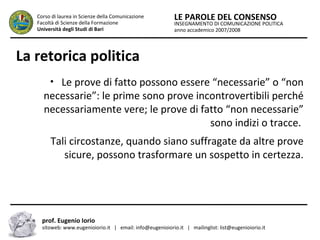 INSEGNAMENTO DI COMUNICAZIONE POLITICA
anno accademico 2007/2008
LE PAROLE DEL CONSENSOCorso di laurea in Scienze della Comunicazione
Facoltà di Scienze della Formazione
Università degli Studi di Bari
La retorica politica
• Le prove di fatto possono essere “necessarie” o “non
necessarie”: le prime sono prove incontrovertibili perché
necessariamente vere; le prove di fatto “non necessarie”
sono indizi o tracce.
Tali circostanze, quando siano suffragate da altre prove
sicure, possono trasformare un sospetto in certezza.
prof. Eugenio Iorio
sitoweb: www.eugenioiorio.it | email: info@eugenioiorio.it | mailinglist: list@eugenioiorio.it
 