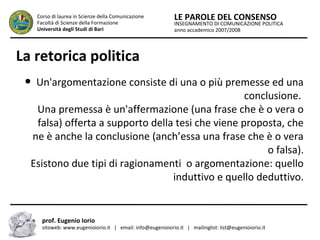 INSEGNAMENTO DI COMUNICAZIONE POLITICA
anno accademico 2007/2008
LE PAROLE DEL CONSENSOCorso di laurea in Scienze della Comunicazione
Facoltà di Scienze della Formazione
Università degli Studi di Bari
La retorica politica
● Un'argomentazione consiste di una o più premesse ed una
conclusione.
Una premessa è un'affermazione (una frase che è o vera o
falsa) offerta a supporto della tesi che viene proposta, che
ne è anche la conclusione (anch’essa una frase che è o vera
o falsa).
Esistono due tipi di ragionamenti o argomentazione: quello
induttivo e quello deduttivo.
prof. Eugenio Iorio
sitoweb: www.eugenioiorio.it | email: info@eugenioiorio.it | mailinglist: list@eugenioiorio.it
 