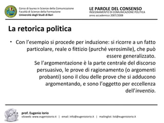 INSEGNAMENTO DI COMUNICAZIONE POLITICA
anno accademico 2007/2008
LE PAROLE DEL CONSENSOCorso di laurea in Scienze della Comunicazione
Facoltà di Scienze della Formazione
Università degli Studi di Bari
La retorica politica
• Con l’esempio si procede per induzione: si ricorre a un fatto
particolare, reale o fittizio (purché verosimile), che può
essere generalizzato.
Se l’argomentazione è la parte centrale del discorso
persuasivo, le prove di ragionamento (o argomenti
probanti) sono il clou delle prove che si adducono
argomentando, e sono l’oggetto per eccellenza
dell’inventio.
prof. Eugenio Iorio
sitoweb: www.eugenioiorio.it | email: info@eugenioiorio.it | mailinglist: list@eugenioiorio.it
 