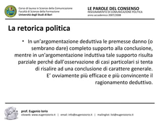 INSEGNAMENTO DI COMUNICAZIONE POLITICA
anno accademico 2007/2008
LE PAROLE DEL CONSENSOCorso di laurea in Scienze della Comunicazione
Facoltà di Scienze della Formazione
Università degli Studi di Bari
La retorica politica
• In un’argomentazione deduttiva le premesse danno (o
sembrano dare) completo supporto alla conclusione,
mentre in un'argomentazione induttiva tale supporto risulta
parziale perché dall’osservazione di casi particolari si tenta
di risalire ad una conclusione di carattere generale.
E’ ovviamente più efficace e più convincente il
ragionamento deduttivo.
prof. Eugenio Iorio
sitoweb: www.eugenioiorio.it | email: info@eugenioiorio.it | mailinglist: list@eugenioiorio.it
 