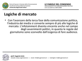 INSEGNAMENTO DI COMUNICAZIONE POLITICA
anno accademico 2007/2008
LE PAROLE DEL CONSENSOCorso di laurea in Scienze della Comunicazione
Facoltà di Scienze della Formazione
Università degli Studi di Bari
Logiche di mercato
●
Con l'avanzare della terza fase della comunicazione politica,
l'industria dei media si converte sempre di più alle logiche di
mercato. L'infotainment diventa vincente anche nel campo
degli avvenimenti politici, in quanto le regole del
giornalismo sono sconvolte dall'esigenza di fare audience.
prof. Eugenio Iorio
sitoweb: www.eugenioiorio.it | email: info@eugenioiorio.it | mailinglist: list@eugenioiorio.it
 