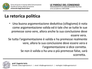 INSEGNAMENTO DI COMUNICAZIONE POLITICA
anno accademico 2007/2008
LE PAROLE DEL CONSENSOCorso di laurea in Scienze della Comunicazione
Facoltà di Scienze della Formazione
Università degli Studi di Bari
La retorica politica
• Una buona argomentazione deduttiva (sillogismo) è nota
come argomentazione valida ed è tale che se tutte le sue
premesse sono vere, allora anche la sua conclusione deve
essere vera.
Se tutta l'argomentazione è valida e ha premesse realmente
vere, allora la sua conclusione deve essere vera e
l'argomentazione si dice corretta.
Se non è valida o ha una o più premesse false, sarà
scorretta.
prof. Eugenio Iorio
sitoweb: www.eugenioiorio.it | email: info@eugenioiorio.it | mailinglist: list@eugenioiorio.it
 