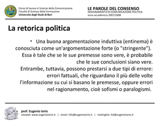 INSEGNAMENTO DI COMUNICAZIONE POLITICA
anno accademico 2007/2008
LE PAROLE DEL CONSENSOCorso di laurea in Scienze della Comunicazione
Facoltà di Scienze della Formazione
Università degli Studi di Bari
La retorica politica
• Una buona argomentazione induttiva (entinema) è
conosciuta come un'argomentazione forte (o "stringente").
Essa è tale che se le sue premesse sono vere, è probabile
che le sue conclusioni siano vere.
Entrambe, tuttavia, possono prestarsi a due tipi di errore:
errori fattuali, che riguardano il più delle volte
l’informazione su cui si basano le premesse, oppure errori
nel ragionamento, cioè sofismi o paralogismi.
prof. Eugenio Iorio
sitoweb: www.eugenioiorio.it | email: info@eugenioiorio.it | mailinglist: list@eugenioiorio.it
 