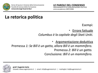 INSEGNAMENTO DI COMUNICAZIONE POLITICA
anno accademico 2007/2008
LE PAROLE DEL CONSENSOCorso di laurea in Scienze della Comunicazione
Facoltà di Scienze della Formazione
Università degli Studi di Bari
La retorica politica
Esempi:
• Errore fattuale
Columbus è la capitale degli Stati Uniti.
• Argomentazione deduttiva
Premessa 1: Se Bill è un gatto, allora Bill è un mammifero.
Premessa 2: Bill è un gatto.
Conclusione: Bill è un mammifero.
prof. Eugenio Iorio
sitoweb: www.eugenioiorio.it | email: info@eugenioiorio.it | mailinglist: list@eugenioiorio.it
 