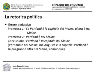 INSEGNAMENTO DI COMUNICAZIONE POLITICA
anno accademico 2007/2008
LE PAROLE DEL CONSENSOCorso di laurea in Scienze della Comunicazione
Facoltà di Scienze della Formazione
Università degli Studi di Bari
La retorica politica
● Errore deduttivo
Premessa 1: Se Portland è la capitale del Maine, allora è nel
…………………. Maine.
Premessa 2: Portland è nel Maine.
Conclusione: Portland è la capitale del Maine.
(Portland è nel Maine, ma Augusta è la capitale. Portland è
la più grande città nel Maine, comunque).
prof. Eugenio Iorio
sitoweb: www.eugenioiorio.it | email: info@eugenioiorio.it | mailinglist: list@eugenioiorio.it
 