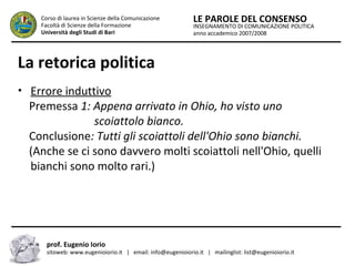 INSEGNAMENTO DI COMUNICAZIONE POLITICA
anno accademico 2007/2008
LE PAROLE DEL CONSENSOCorso di laurea in Scienze della Comunicazione
Facoltà di Scienze della Formazione
Università degli Studi di Bari
La retorica politica
• Errore induttivo
Premessa 1: Appena arrivato in Ohio, ho visto uno
………………….scoiattolo bianco.
Conclusione: Tutti gli scoiattoli dell'Ohio sono bianchi.
(Anche se ci sono davvero molti scoiattoli nell'Ohio, quelli
bianchi sono molto rari.)
prof. Eugenio Iorio
sitoweb: www.eugenioiorio.it | email: info@eugenioiorio.it | mailinglist: list@eugenioiorio.it
 