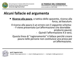 INSEGNAMENTO DI COMUNICAZIONE POLITICA
anno accademico 2007/2008
LE PAROLE DEL CONSENSOCorso di laurea in Scienze della Comunicazione
Facoltà di Scienze della Formazione
Università degli Studi di Bari
Alcuni fallacie ed argumenta
● Ricorso alla paura, o tattica dello spavento, ricorso alla
forza, ad baculum.
Il ricorso alla paura è un errore con il seguente schema:
- Y viene presentato (un'affermazione che dovrebbe
…..produrre paura).
- Quindi l'affermazione X è vera.
Questa linea di "ragionamento" è fallace perchè creare
paura nelle persone non costituisce una prova per
un'affermazione.
prof. Eugenio Iorio
sitoweb: www.eugenioiorio.it | email: info@eugenioiorio.it | mailinglist: list@eugenioiorio.it
 