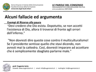 INSEGNAMENTO DI COMUNICAZIONE POLITICA
anno accademico 2007/2008
LE PAROLE DEL CONSENSOCorso di laurea in Scienze della Comunicazione
Facoltà di Scienze della Formazione
Università degli Studi di Bari
Alcuni fallacie ed argumenta
Esempi di Ricorso alla paura
"Devi credere che Dio esista. Dopotutto, se non accetti
l'esistenza di Dio, allora ti troverai di fronte agli orrori
dell'inferno."
"Non dovresti dire queste cose contro il multiculturalismo!
Se il presidente sentisse quello che stavi dicendo, non
avresti mai la cattedra. Così, dovresti imparare ad accettare
che è semplicemente sbagliato parlarne male."
prof. Eugenio Iorio
sitoweb: www.eugenioiorio.it | email: info@eugenioiorio.it | mailinglist: list@eugenioiorio.it
 
