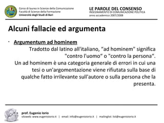 INSEGNAMENTO DI COMUNICAZIONE POLITICA
anno accademico 2007/2008
LE PAROLE DEL CONSENSOCorso di laurea in Scienze della Comunicazione
Facoltà di Scienze della Formazione
Università degli Studi di Bari
Alcuni fallacie ed argumenta
prof. Eugenio Iorio
sitoweb: www.eugenioiorio.it | email: info@eugenioiorio.it | mailinglist: list@eugenioiorio.it
•
Argumentum ad hominem
Tradotto dal latino all'italiano, “ad hominem" significa
"contro l'uomo“ o "contro la persona“.
Un ad hominem è una categoria generale di errori in cui una
tesi o un'argomentazione viene rifiutata sulla base di
qualche fatto irrilevante sull'autore o sulla persona che la
presenta.
 