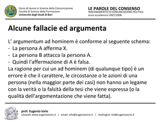 INSEGNAMENTO DI COMUNICAZIONE POLITICA
anno accademico 2007/2008
LE PAROLE DEL CONSENSOCorso di laurea in Scienze della Comunicazione
Facoltà di Scienze della Formazione
Università degli Studi di Bari
Alcune fallacie ed argumenta
prof. Eugenio Iorio
sitoweb: www.eugenioiorio.it | email: info@eugenioiorio.it | mailinglist: list@eugenioiorio.it
L’ argumentum ad hominem è conforme al seguente schema:
- La persona A afferma X.
- La persona B attacca la persona A.
- Quindi l'affermazione di A è falsa.
La ragione per cui un ad hominem (di qualunque tipo) è un
errore è che il carattere, le circostanze o le azioni di una
persona (nella maggior parte dei casi) non hanno un legame
con la verità o la falsità della tesi che viene espressa (o la
qualità dell'argomentazione che viene fatta).
 