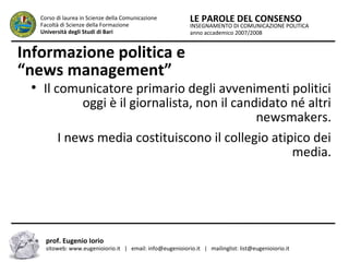 INSEGNAMENTO DI COMUNICAZIONE POLITICA
anno accademico 2007/2008
LE PAROLE DEL CONSENSOCorso di laurea in Scienze della Comunicazione
Facoltà di Scienze della Formazione
Università degli Studi di Bari
Informazione politica e
“news management”
●
Il comunicatore primario degli avvenimenti politici
oggi è il giornalista, non il candidato né altri
newsmakers.
I news media costituiscono il collegio atipico dei
media.
prof. Eugenio Iorio
sitoweb: www.eugenioiorio.it | email: info@eugenioiorio.it | mailinglist: list@eugenioiorio.it
 