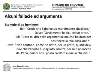 INSEGNAMENTO DI COMUNICAZIONE POLITICA
anno accademico 2007/2008
LE PAROLE DEL CONSENSOCorso di laurea in Scienze della Comunicazione
Facoltà di Scienze della Formazione
Università degli Studi di Bari
Alcuni fallacie ed argumenta
prof. Eugenio Iorio
sitoweb: www.eugenioiorio.it | email: info@eugenioiorio.it | mailinglist: list@eugenioiorio.it
Esempio di ad hominem
Bill: "Credo che l'aborto sia moralmente sbagliato."
Dave: "Ovviamente lo dici, sei un prete."
Bill: "Cosa mi dici delle argomentazioni che ho dato per
……….sostenere la mia posizione?"
Dave: "Non contano. Come ho detto, sei un prete, quindi devi
--------dire che l'aborto è sbagliato. Inoltre, sei solo un lacchè
………..del Papa, quindi non..posso credere a quello che dici."
 