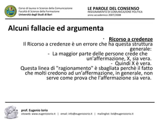INSEGNAMENTO DI COMUNICAZIONE POLITICA
anno accademico 2007/2008
LE PAROLE DEL CONSENSOCorso di laurea in Scienze della Comunicazione
Facoltà di Scienze della Formazione
Università degli Studi di Bari
Alcuni fallacie ed argumenta
prof. Eugenio Iorio
sitoweb: www.eugenioiorio.it | email: info@eugenioiorio.it | mailinglist: list@eugenioiorio.it
•
Ricorso a credenze
Il Ricorso a credenze è un errore che ha questa struttura
generale:
-..La maggior parte delle persone crede che …
un'affermazione, X, sia vera.
- Quindi X è vera.
Questa linea di "ragionamento" è sbagliata perchè il fatto
che molti credono ad un'affermazione, in generale, non
serve come prova che l'affermazione sia vera.
 