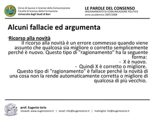 INSEGNAMENTO DI COMUNICAZIONE POLITICA
anno accademico 2007/2008
LE PAROLE DEL CONSENSOCorso di laurea in Scienze della Comunicazione
Facoltà di Scienze della Formazione
Università degli Studi di Bari
Alcuni fallacie ed argumenta
prof. Eugenio Iorio
sitoweb: www.eugenioiorio.it | email: info@eugenioiorio.it | mailinglist: list@eugenioiorio.it
•
Ricorso alla novità
Il ricorso alla novità è un errore commesso quando viene
assunto che qualcosa sia migliore o corretto semplicemente
perché è nuovo. Questo tipo di "ragionamento" ha la seguente
forma:
- X è nuovo.
- Quindi X è corretto o migliore.
Questo tipo di "ragionamento" è fallace perché la novità di
una cosa non la rende automaticamente corretta o migliore di
qualcosa di più vecchio.
 