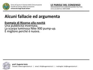 INSEGNAMENTO DI COMUNICAZIONE POLITICA
anno accademico 2007/2008
LE PAROLE DEL CONSENSOCorso di laurea in Scienze della Comunicazione
Facoltà di Scienze della Formazione
Università degli Studi di Bari
Alcuni fallacie ed argumenta
prof. Eugenio Iorio
sitoweb: www.eugenioiorio.it | email: info@eugenioiorio.it | mailinglist: list@eugenioiorio.it
Esempio di Ricorso alla novità
Una pubblicità inventata.
La scarpa luminosa Nike 900 pump-up.
È migliore perché è nuova.
 