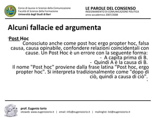 INSEGNAMENTO DI COMUNICAZIONE POLITICA
anno accademico 2007/2008
LE PAROLE DEL CONSENSOCorso di laurea in Scienze della Comunicazione
Facoltà di Scienze della Formazione
Università degli Studi di Bari
Alcuni fallacie ed argumenta
prof. Eugenio Iorio
sitoweb: www.eugenioiorio.it | email: info@eugenioiorio.it | mailinglist: list@eugenioiorio.it
•
Post Hoc
Conosciuto anche come post hoc ergo propter hoc, falsa
causa, causa opinabile, confondere relazioni coincidentali con
cause. Un Post Hoc è un errore con la seguente forma:
- A capita prima di B.
- Quindi A è la causa di B.
Il nome "Post hoc" proviene dalla frase latina "Post hoc, ergo
propter hoc". Si interpreta tradizionalmente come "dopo di
ciò, quindi a causa di ciò".
•
 