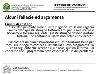 INSEGNAMENTO DI COMUNICAZIONE POLITICA
anno accademico 2007/2008
LE PAROLE DEL CONSENSOCorso di laurea in Scienze della Comunicazione
Facoltà di Scienze della Formazione
Università degli Studi di Bari
Alcuni fallacie ed argumenta
prof. Eugenio Iorio
sitoweb: www.eugenioiorio.it | email: info@eugenioiorio.it | mailinglist: list@eugenioiorio.it
Esempi di Post hoc
“Ho fatto piuttosto male questa stagione. Poi la mia ragazza
mi ha dato queste stringhe fosforescenti per le mie scarpe e
ho vinto le tre gare seguenti. Queste stringhe devono portare
fortuna... se continuo a usarle non potrò che vincere!”
Bill compra un nuovo PowerMac e questo funziona bene per
mesi. Lui in seguito compra e installa un nuovo programma. La
volta seguente che accende il suo Mac, questo si ferma. Bill
conclude che il programma deve essere la causa del problema.
 