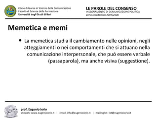 INSEGNAMENTO DI COMUNICAZIONE POLITICA
anno accademico 2007/2008
LE PAROLE DEL CONSENSOCorso di laurea in Scienze della Comunicazione
Facoltà di Scienze della Formazione
Università degli Studi di Bari
Memetica e memi
● La memetica studia il cambiamento nelle opinioni, negli
atteggiamenti o nei comportamenti che si attuano nella
comunicazione interpersonale, che puó essere verbale
(passaparola), ma anche visiva (suggestione).
prof. Eugenio Iorio
sitoweb: www.eugenioiorio.it | email: info@eugenioiorio.it | mailinglist: list@eugenioiorio.it
 