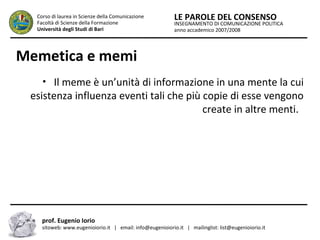 INSEGNAMENTO DI COMUNICAZIONE POLITICA
anno accademico 2007/2008
LE PAROLE DEL CONSENSOCorso di laurea in Scienze della Comunicazione
Facoltà di Scienze della Formazione
Università degli Studi di Bari
Memetica e memi
• Il meme è un’unità di informazione in una mente la cui
esistenza influenza eventi tali che più copie di esse vengono
create in altre menti.
prof. Eugenio Iorio
sitoweb: www.eugenioiorio.it | email: info@eugenioiorio.it | mailinglist: list@eugenioiorio.it
 