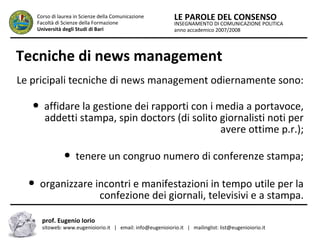 INSEGNAMENTO DI COMUNICAZIONE POLITICA
anno accademico 2007/2008
LE PAROLE DEL CONSENSOCorso di laurea in Scienze della Comunicazione
Facoltà di Scienze della Formazione
Università degli Studi di Bari
Tecniche di news management
Le pricipali tecniche di news management odiernamente sono:
● affidare la gestione dei rapporti con i media a portavoce,
addetti stampa, spin doctors (di solito giornalisti noti per
avere ottime p.r.);
● tenere un congruo numero di conferenze stampa;
● organizzare incontri e manifestazioni in tempo utile per la
confezione dei giornali, televisivi e a stampa.
prof. Eugenio Iorio
sitoweb: www.eugenioiorio.it | email: info@eugenioiorio.it | mailinglist: list@eugenioiorio.it
 