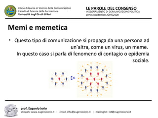 INSEGNAMENTO DI COMUNICAZIONE POLITICA
anno accademico 2007/2008
LE PAROLE DEL CONSENSOCorso di laurea in Scienze della Comunicazione
Facoltà di Scienze della Formazione
Università degli Studi di Bari
Memi e memetica
• Questo tipo di comunicazione si propaga da una persona ad
un’altra, come un virus, un meme.
In questo caso si parla di fenomeno di contagio o epidemia
sociale.
prof. Eugenio Iorio
sitoweb: www.eugenioiorio.it | email: info@eugenioiorio.it | mailinglist: list@eugenioiorio.it
 