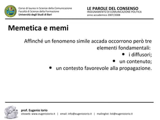 INSEGNAMENTO DI COMUNICAZIONE POLITICA
anno accademico 2007/2008
LE PAROLE DEL CONSENSOCorso di laurea in Scienze della Comunicazione
Facoltà di Scienze della Formazione
Università degli Studi di Bari
Memetica e memi
Affinché un fenomeno simile accada occorrono però tre
elementi fondamentali:
● i diffusori;
● un contenuto;
● un contesto favorevole alla propagazione.
prof. Eugenio Iorio
sitoweb: www.eugenioiorio.it | email: info@eugenioiorio.it | mailinglist: list@eugenioiorio.it
 