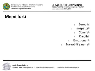 INSEGNAMENTO DI COMUNICAZIONE POLITICA
anno accademico 2007/2008
LE PAROLE DEL CONSENSOCorso di laurea in Scienze della Comunicazione
Facoltà di Scienze della Formazione
Università degli Studi di Bari
Memi forti
1. Semplici
2. Inaspettati
3. Concreti
4. Credibili
5. Emozionanti
6. Narrabili e narrati
prof. Eugenio Iorio
sitoweb: www.eugenioiorio.it | email: info@eugenioiorio.it | mailinglist: list@eugenioiorio.it
 