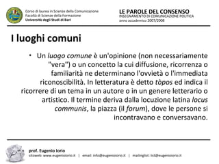 INSEGNAMENTO DI COMUNICAZIONE POLITICA
anno accademico 2007/2008
LE PAROLE DEL CONSENSOCorso di laurea in Scienze della Comunicazione
Facoltà di Scienze della Formazione
Università degli Studi di Bari
I luoghi comuni
• Un luogo comune è un'opinione (non necessariamente
"vera") o un concetto la cui diffusione, ricorrenza o
familiarità ne determinano l'ovvietà o l'immediata
riconoscibilità. In letteratura è detto tòpos ed indica il
ricorrere di un tema in un autore o in un genere letterario o
artistico. Il termine deriva dalla locuzione latina locus
communis, la piazza (il forum), dove le persone si
incontravano e conversavano.
prof. Eugenio Iorio
sitoweb: www.eugenioiorio.it | email: info@eugenioiorio.it | mailinglist: list@eugenioiorio.it
 