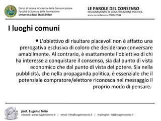 INSEGNAMENTO DI COMUNICAZIONE POLITICA
anno accademico 2007/2008
LE PAROLE DEL CONSENSOCorso di laurea in Scienze della Comunicazione
Facoltà di Scienze della Formazione
Università degli Studi di Bari
I luoghi comuni
● L'obiettivo di risultare piacevoli non è affatto una
prerogativa esclusiva di coloro che desiderano conversare
amabilmente. Al contrario, è esattamente l'obiettivo di chi
ha interesse a conquistare il consenso, sia dal punto di vista
economico che dal punto di vista del potere. Sia nella
pubblicità, che nella propaganda politica, è essenziale che il
potenziale compratore/elettore riconosca nel messaggio il
proprio modo di pensare.
prof. Eugenio Iorio
sitoweb: www.eugenioiorio.it | email: info@eugenioiorio.it | mailinglist: list@eugenioiorio.it
 