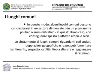 INSEGNAMENTO DI COMUNICAZIONE POLITICA
anno accademico 2007/2008
LE PAROLE DEL CONSENSOCorso di laurea in Scienze della Comunicazione
Facoltà di Scienze della Formazione
Università degli Studi di Bari
I luoghi comuni
● In questo modo, alcuni luoghi comuni possono
concretizzarsi in un settore di mercato o in un programma
politico o amministrativo - in quest'ultimo caso, con
conseguenze spesso piuttosto ampie e serie.
Lo sfuttamento di luoghi comuni riguardanti ceti sociali,
popolazioni geografiche o razze, può fomentare
risentimento, sospetto, ostilità, fino a sfiorare o raggiungere
il razzismo.
prof. Eugenio Iorio
sitoweb: www.eugenioiorio.it | email: info@eugenioiorio.it | mailinglist: list@eugenioiorio.it
 