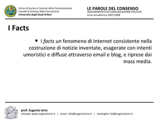 INSEGNAMENTO DI COMUNICAZIONE POLITICA
anno accademico 2007/2008
LE PAROLE DEL CONSENSOCorso di laurea in Scienze della Comunicazione
Facoltà di Scienze della Formazione
Università degli Studi di Bari
I Facts
● I facts un fenomeno di Internet consistente nella
costruzione di notizie inventate, esagerate con intenti
umoristici e diffuse attraverso email e blog, e riprese dai
mass media.
prof. Eugenio Iorio
sitoweb: www.eugenioiorio.it | email: info@eugenioiorio.it | mailinglist: list@eugenioiorio.it
 