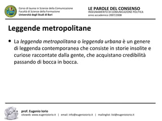 INSEGNAMENTO DI COMUNICAZIONE POLITICA
anno accademico 2007/2008
LE PAROLE DEL CONSENSOCorso di laurea in Scienze della Comunicazione
Facoltà di Scienze della Formazione
Università degli Studi di Bari
Leggende metropolitane
● La leggenda metropolitana o leggenda urbana è un genere
di leggenda contemporanea che consiste in storie insolite e
curiose raccontate dalla gente, che acquistano credibilità
passando di bocca in bocca.
prof. Eugenio Iorio
sitoweb: www.eugenioiorio.it | email: info@eugenioiorio.it | mailinglist: list@eugenioiorio.it
 