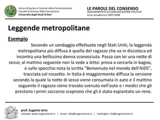 INSEGNAMENTO DI COMUNICAZIONE POLITICA
anno accademico 2007/2008
LE PAROLE DEL CONSENSOCorso di laurea in Scienze della Comunicazione
Facoltà di Scienze della Formazione
Università degli Studi di Bari
Leggende metropolitane
Esempio
Secondo un sondaggio effettuato negli Stati Uniti, la leggenda
metropolitana più diffusa è quella del ragazzo che va in discoteca ed
incontra una bellissima donna sconosciuta. Passa con lei una notte di
sesso; al mattino seguente non la vede a letto: prova a cercarla in bagno,
e sullo specchio nota la scritta "Benvenuto nel mondo dell'AIDS",
tracciata col rossetto. In Italia è maggiormente diffusa la versione
secondo la quale la notte di sesso viene consumata in auto e il mattino
seguente il ragazzo viene trovato svenuto nell'auto e i medici che gli
prestano i primi soccorso scoprono che gli è stato espiantato un rene.
prof. Eugenio Iorio
sitoweb: www.eugenioiorio.it | email: info@eugenioiorio.it | mailinglist: list@eugenioiorio.it
 