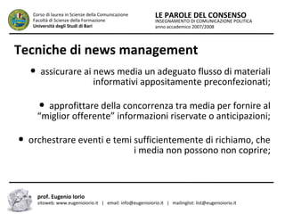 INSEGNAMENTO DI COMUNICAZIONE POLITICA
anno accademico 2007/2008
LE PAROLE DEL CONSENSOCorso di laurea in Scienze della Comunicazione
Facoltà di Scienze della Formazione
Università degli Studi di Bari
Tecniche di news management
● assicurare ai news media un adeguato flusso di materiali
informativi appositamente preconfezionati;
● approfittare della concorrenza tra media per fornire al
“miglior offerente” informazioni riservate o anticipazioni;
● orchestrare eventi e temi sufficientemente di richiamo, che
i media non possono non coprire;
prof. Eugenio Iorio
sitoweb: www.eugenioiorio.it | email: info@eugenioiorio.it | mailinglist: list@eugenioiorio.it
 