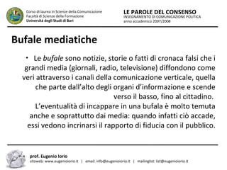 INSEGNAMENTO DI COMUNICAZIONE POLITICA
anno accademico 2007/2008
LE PAROLE DEL CONSENSOCorso di laurea in Scienze della Comunicazione
Facoltà di Scienze della Formazione
Università degli Studi di Bari
Bufale mediatiche
• Le bufale sono notizie, storie o fatti di cronaca falsi che i
grandi media (giornali, radio, televisione) diffondono come
veri attraverso i canali della comunicazione verticale, quella
che parte dall’alto degli organi d’informazione e scende
verso il basso, fino al cittadino.
L’eventualità di incappare in una bufala è molto temuta
anche e soprattutto dai media: quando infatti ciò accade,
essi vedono incrinarsi il rapporto di fiducia con il pubblico.
prof. Eugenio Iorio
sitoweb: www.eugenioiorio.it | email: info@eugenioiorio.it | mailinglist: list@eugenioiorio.it
 
