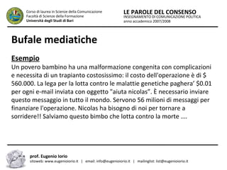INSEGNAMENTO DI COMUNICAZIONE POLITICA
anno accademico 2007/2008
LE PAROLE DEL CONSENSOCorso di laurea in Scienze della Comunicazione
Facoltà di Scienze della Formazione
Università degli Studi di Bari
Bufale mediatiche
Esempio
Un povero bambino ha una malformazione congenita con complicazioni
e necessita di un trapianto costosissimo: il costo dell'operazione è di $
560.000. La lega per la lotta contro le malattie genetiche paghera’ $0.01
per ogni e-mail inviata con oggetto "aiuta nicolas”. È necessario inviare
questo messaggio in tutto il mondo. Servono 56 milioni di messaggi per
finanziare l'operazione. Nicolas ha bisogno di noi per tornare a
sorridere!! Salviamo questo bimbo che lotta contro la morte ….
prof. Eugenio Iorio
sitoweb: www.eugenioiorio.it | email: info@eugenioiorio.it | mailinglist: list@eugenioiorio.it
 