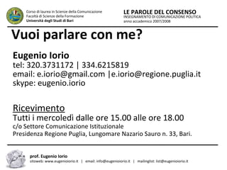 INSEGNAMENTO DI COMUNICAZIONE POLITICA
anno accademico 2007/2008
LE PAROLE DEL CONSENSOCorso di laurea in Scienze della Comunicazione
Facoltà di Scienze della Formazione
Università degli Studi di Bari
prof. Eugenio Iorio
sitoweb: www.eugenioiorio.it | email: info@eugenioiorio.it | mailinglist: list@eugenioiorio.it
Vuoi parlare con me?
Eugenio Iorio
tel: 320.3731172 | 334.6215819
email: e.iorio@gmail.com |e.iorio@regione.puglia.it
skype: eugenio.iorio
Ricevimento
Tutti i mercoledì dalle ore 15.00 alle ore 18.00
c/o Settore Comunicazione Istituzionale
Presidenza Regione Puglia, Lungomare Nazario Sauro n. 33, Bari.
 
