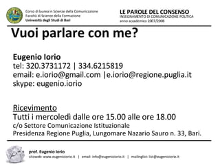 Vuoi parlare con me? Eugenio Iorio tel: 320.3731172 | 334.6215819 email: e.iorio@gmail.com |e.iorio@regione.puglia.it  skype: eugenio.iorio Ricevimento Tutti i mercoledì dalle ore 15.00 alle ore 18.00 c/o Settore Comunicazione Istituzionale Presidenza Regione Puglia, Lungomare Nazario Sauro n. 33, Bari. INSEGNAMENTO DI COMUNICAZIONE POLITICA anno accademico 2007/2008 LE PAROLE DEL CONSENSO Corso di laurea in Scienze della Comunicazione  Facoltà di Scienze della Formazione  Università degli Studi di Bari prof. Eugenio Iorio  sitoweb: www.eugenioiorio.it  |  email: info@eugenioiorio.it  |  mailinglist: list@eugenioiorio.it 