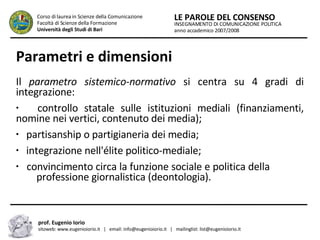 Parametri e dimensioni Il  parametro sistemico-normativo  si centra su 4 gradi di integrazione: controllo statale sulle istituzioni mediali (finanziamenti, nomine nei vertici, contenuto dei media); partisanship o partigianeria dei media; integrazione nell'élite politico-mediale; convincimento circa la funzione sociale e politica della  .  professione giornalistica (deontologia). INSEGNAMENTO DI COMUNICAZIONE POLITICA anno accademico 2007/2008 LE PAROLE DEL CONSENSO Corso di laurea in Scienze della Comunicazione  Facoltà di Scienze della Formazione  Università degli Studi di Bari prof. Eugenio Iorio  sitoweb: www.eugenioiorio.it  |  email: info@eugenioiorio.it  |  mailinglist: list@eugenioiorio.it 