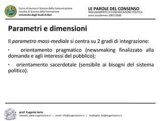 Parametri e dimensioni Il  parametro mass-mediale  si centra su 2 gradi di integrazione: orientamento pragmatico (newsmaking finalizzato alla domanda e agli interessi del pubblico); orientamento sacerdotale (sensibile ai bisogni del sistema politico).  INSEGNAMENTO DI COMUNICAZIONE POLITICA anno accademico 2007/2008 LE PAROLE DEL CONSENSO Corso di laurea in Scienze della Comunicazione  Facoltà di Scienze della Formazione  Università degli Studi di Bari prof. Eugenio Iorio  sitoweb: www.eugenioiorio.it  |  email: info@eugenioiorio.it  |  mailinglist: list@eugenioiorio.it 