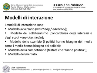 Modelli di interazione I modelli di interazione sono: Modello avversario ( watchdog / advocacy ); Modello del collateralismo (concordanza degli interessi e degli scopi –  lap-dog media ); Modello dello scambio (i politici hanno bisogno dei media come i media hanno bisogno dei politici); Modello della competizione (testate che “fanno politica”); Modello del mercato. INSEGNAMENTO DI COMUNICAZIONE POLITICA anno accademico 2007/2008 LE PAROLE DEL CONSENSO Corso di laurea in Scienze della Comunicazione  Facoltà di Scienze della Formazione  Università degli Studi di Bari prof. Eugenio Iorio  sitoweb: www.eugenioiorio.it  |  email: info@eugenioiorio.it  |  mailinglist: list@eugenioiorio.it 