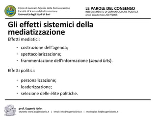 Gli effetti sistemici della mediatizzazione Effetti mediatici:  costruzione dell’agenda; spettacolarizzazione; frammentazione dell’informazione ( sound bits ). Effetti politici: personalizzazione; leaderizzazione; selezione delle élite politiche. INSEGNAMENTO DI COMUNICAZIONE POLITICA anno accademico 2007/2008 LE PAROLE DEL CONSENSO Corso di laurea in Scienze della Comunicazione  Facoltà di Scienze della Formazione  Università degli Studi di Bari prof. Eugenio Iorio  sitoweb: www.eugenioiorio.it  |  email: info@eugenioiorio.it  |  mailinglist: list@eugenioiorio.it 