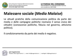 Malessere sociale ( Media Malaise ) Le attuali pratiche della comunicazione politica da parte dei media e delle campagne politiche rovinano il senso civico dei cittadini (conoscenze politiche, fiducia nel governo, attivismo politico). Il condizionamento da parte dei media è negativo. INSEGNAMENTO DI COMUNICAZIONE POLITICA anno accademico 2007/2008 LE PAROLE DEL CONSENSO Corso di laurea in Scienze della Comunicazione  Facoltà di Scienze della Formazione  Università degli Studi di Bari prof. Eugenio Iorio  sitoweb: www.eugenioiorio.it  |  email: info@eugenioiorio.it  |  mailinglist: list@eugenioiorio.it 