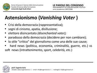 Astensionismo ( Vanishing Voter  ) Crisi della democrazia (rappresentativa); segni di cinismo, apatia, disillusione; elettore disincantato  (disenchanted voter); paradosso della democrazia (decidere per non cambiare); lo stile “critico” del giornalismo come una delle sue cause; hard news (politica, economia, criminalità, guerre, etc.) vs soft  news (intrattenimento, sport, celebrità, etc.) INSEGNAMENTO DI COMUNICAZIONE POLITICA anno accademico 2007/2008 LE PAROLE DEL CONSENSO Corso di laurea in Scienze della Comunicazione  Facoltà di Scienze della Formazione  Università degli Studi di Bari prof. Eugenio Iorio  sitoweb: www.eugenioiorio.it  |  email: info@eugenioiorio.it  |  mailinglist: list@eugenioiorio.it 